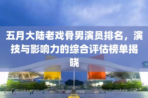 五月大陆老戏骨男演员排名，演技与影响力的综合评估榜单揭晓