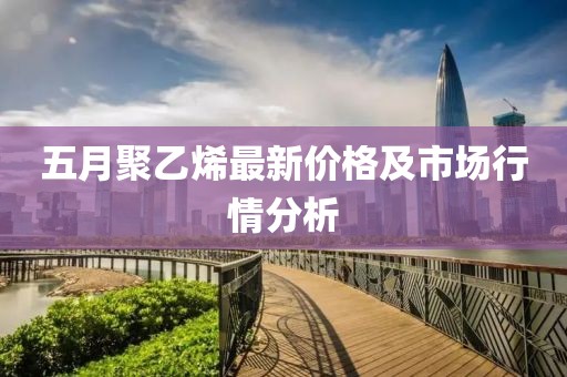 五月聚乙烯最新价格及市场行情分析