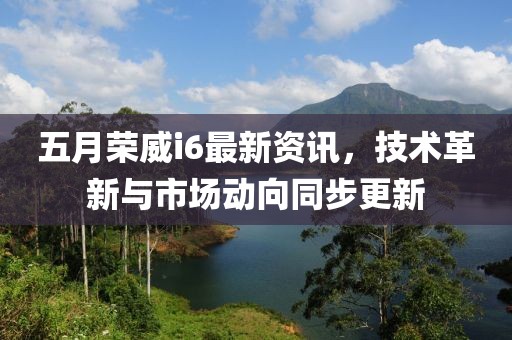 五月荣威i6最新资讯，技术革新与市场动向同步更新