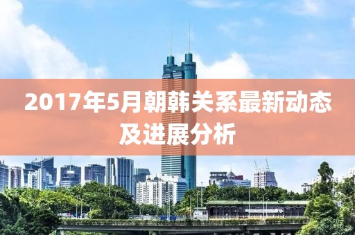 2017年5月朝韩关系最新动态及进展分析
