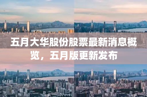 五月大华股份股票最新消息概览，五月版更新发布