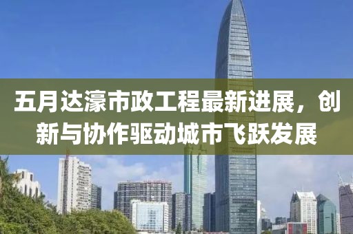 五月达濠市政工程最新进展，创新与协作驱动城市飞跃发展