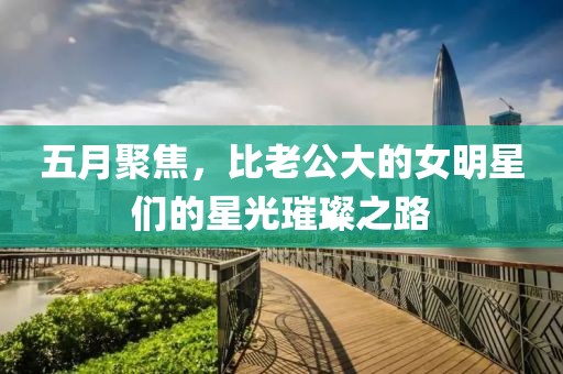 五月聚焦，比老公大的女明星们的星光璀璨之路