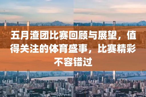 五月渣团比赛回顾与展望，值得关注的体育盛事，比赛精彩不容错过