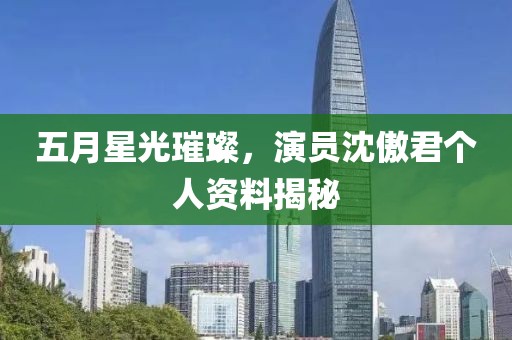 五月星光璀璨，演员沈傲君个人资料揭秘