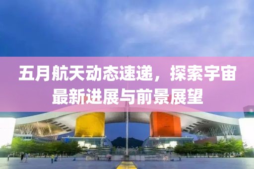 五月航天动态速递，探索宇宙最新进展与前景展望