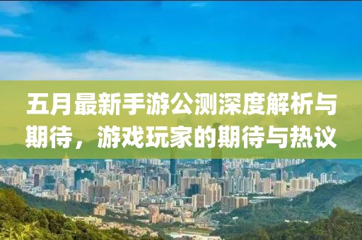 五月最新手游公测深度解析与期待，游戏玩家的期待与热议