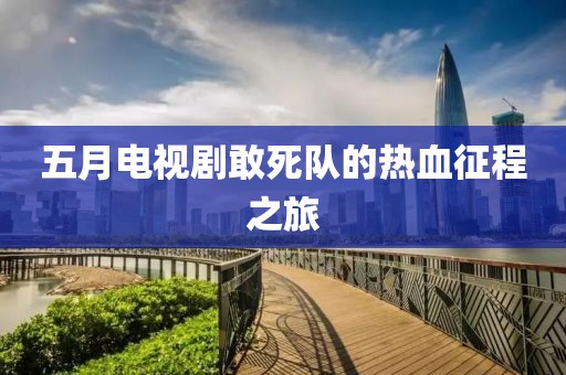 五月电视剧敢死队的热血征程之旅