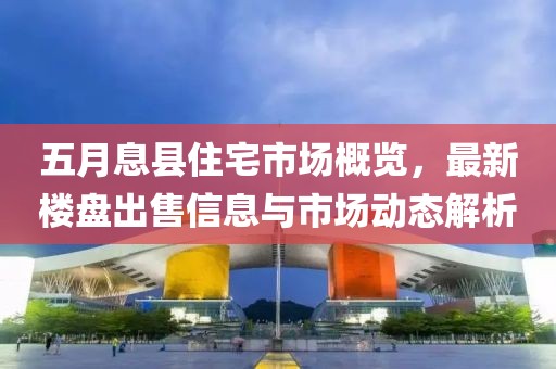 五月息县住宅市场概览，最新楼盘出售信息与市场动态解析