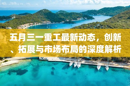 五月三一重工最新动态，创新、拓展与市场布局的深度解析