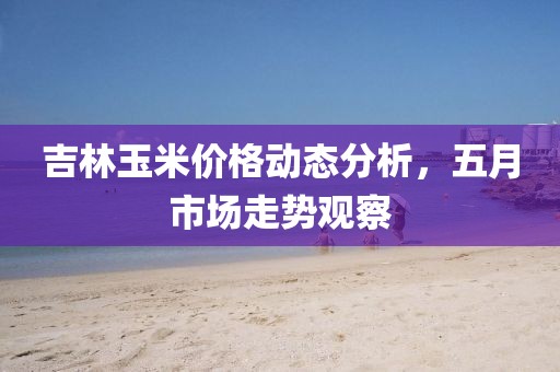 吉林玉米价格动态分析，五月市场走势观察