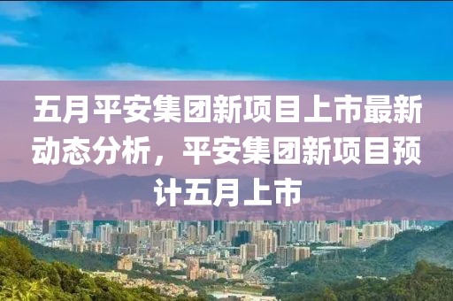 五月平安集团新项目上市最新动态分析，平安集团新项目预计五月上市