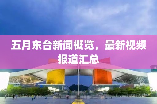 五月东台新闻概览，最新视频报道汇总