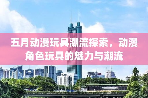 五月动漫玩具潮流探索，动漫角色玩具的魅力与潮流