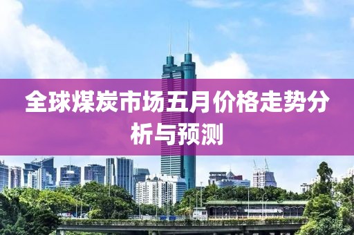 全球煤炭市场五月价格走势分析与预测