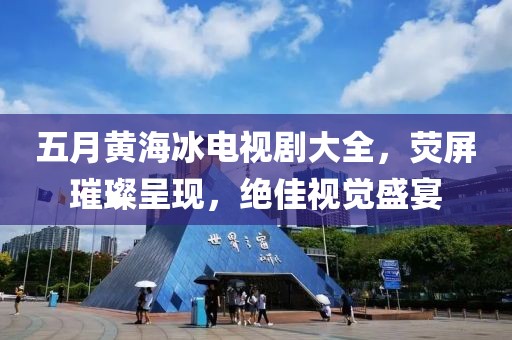 五月黄海冰电视剧大全，荧屏璀璨呈现，绝佳视觉盛宴
