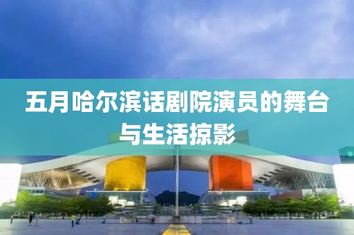 五月哈尔滨话剧院演员的舞台与生活掠影