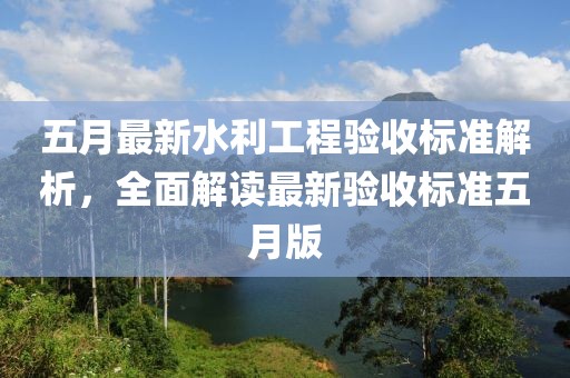 五月最新水利工程验收标准解析，全面解读最新验收标准五月版