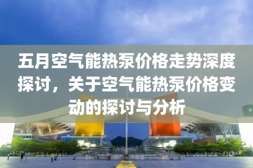 五月空气能热泵价格走势深度探讨，关于空气能热泵价格变动的探讨与分析
