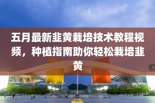 五月最新韭黄栽培技术教程视频，种植指南助你轻松栽培韭黄