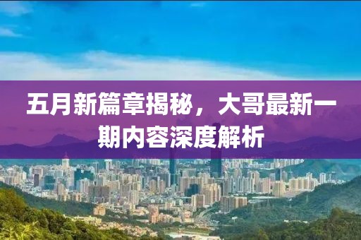 五月新篇章揭秘，大哥最新一期内容深度解析