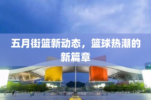 五月街篮新动态，篮球热潮的新篇章