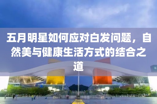 五月明星如何应对白发问题，自然美与健康生活方式的结合之道