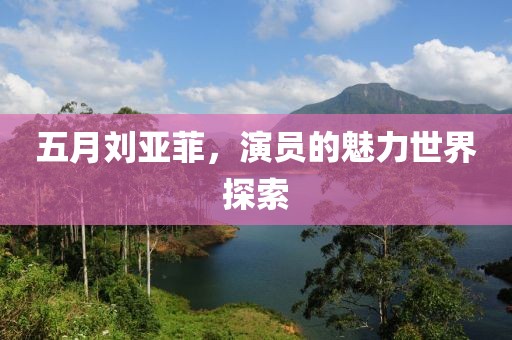 五月刘亚菲，演员的魅力世界探索
