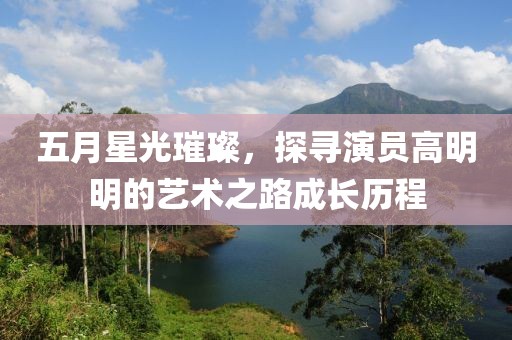 五月星光璀璨，探寻演员高明明的艺术之路成长历程