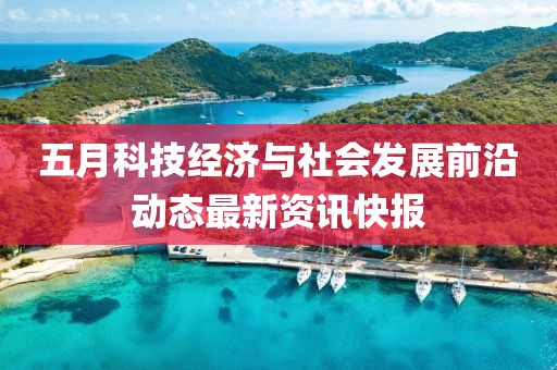 五月科技经济与社会发展前沿动态最新资讯快报