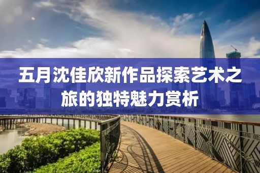 五月沈佳欣新作品探索艺术之旅的独特魅力赏析