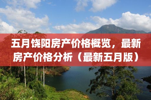 五月饶阳房产价格概览，最新房产价格分析（最新五月版）