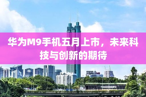 华为M9手机五月上市，未来科技与创新的期待