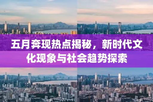 五月奔现热点揭秘，新时代文化现象与社会趋势探索