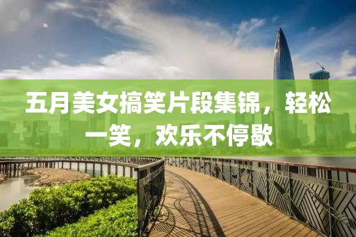 五月美女搞笑片段集锦，轻松一笑，欢乐不停歇