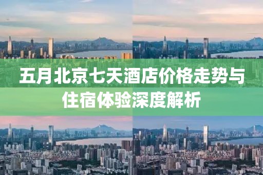 五月北京七天酒店价格走势与住宿体验深度解析