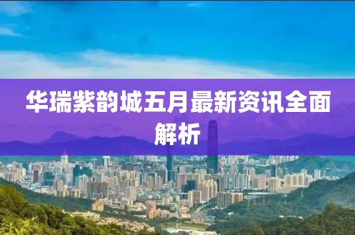 华瑞紫韵城五月最新资讯全面解析