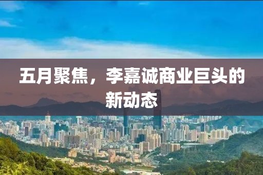 五月聚焦，李嘉诚商业巨头的新动态