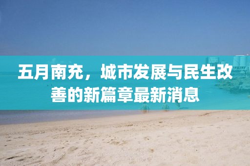五月南充，城市发展与民生改善的新篇章最新消息