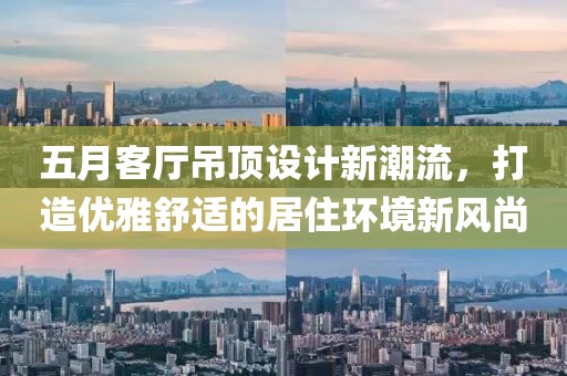 五月客厅吊顶设计新潮流，打造优雅舒适的居住环境新风尚