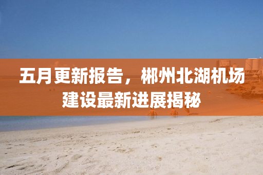 五月更新报告，郴州北湖机场建设最新进展揭秘