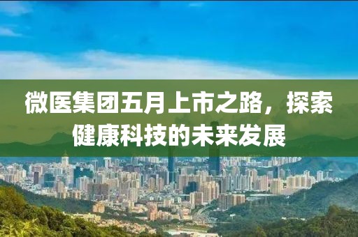 微医集团五月上市之路，探索健康科技的未来发展