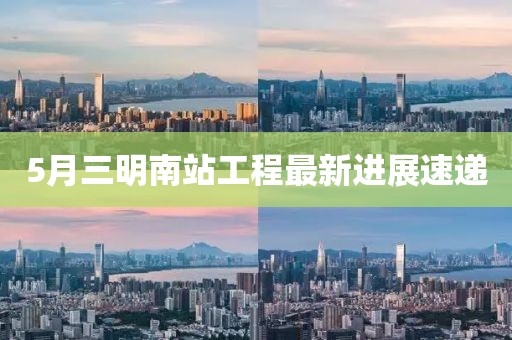 5月三明南站工程最新进展速递