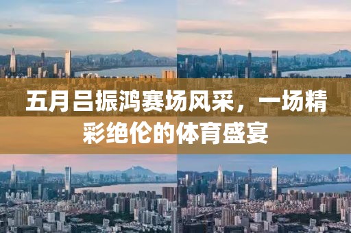 五月吕振鸿赛场风采，一场精彩绝伦的体育盛宴