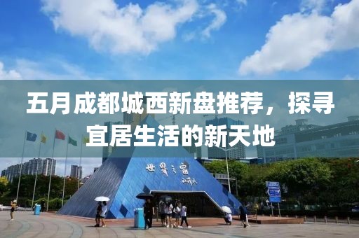 五月成都城西新盘推荐，探寻宜居生活的新天地