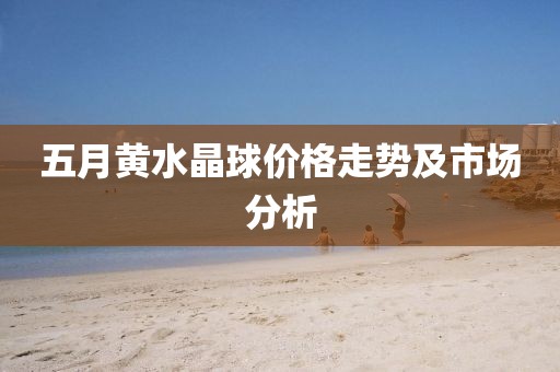 五月黄水晶球价格走势及市场分析