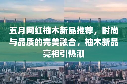五月网红柚木新品推荐，时尚与品质的完美融合，柚木新品亮相引热潮