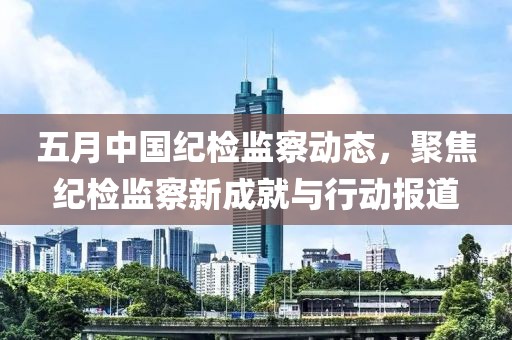 五月中国纪检监察动态，聚焦纪检监察新成就与行动报道