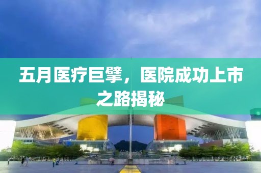 五月医疗巨擘，医院成功上市之路揭秘