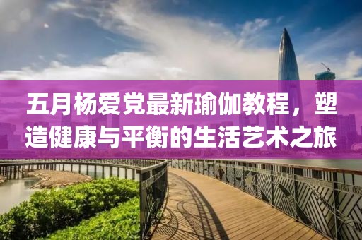 五月杨爱党最新瑜伽教程，塑造健康与平衡的生活艺术之旅